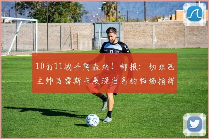 10打11战平阿森纳！邮报：切尔西主帅马雷斯卡展现出色的临场指挥