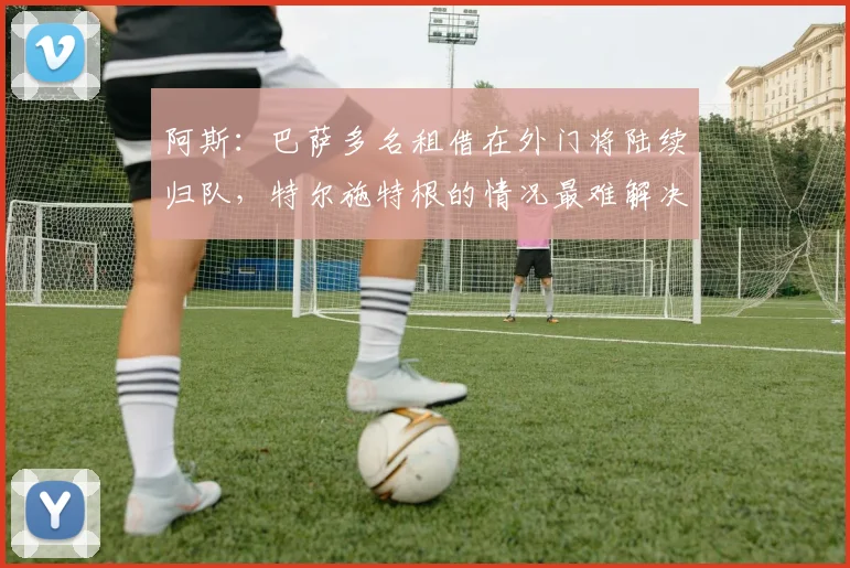 阿斯：巴萨多名租借在外门将陆续归队，特尔施特根的情况最难解决