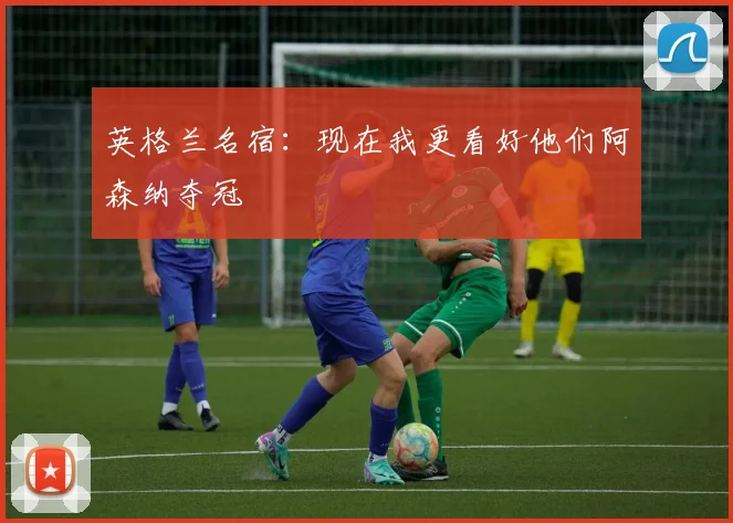 英格兰名宿：现在我更看好他们阿森纳夺冠