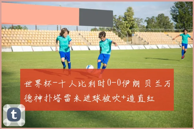 世界杯-十人比利时0-0伊朗 贝兰万德神扑塔雷米进球被吹+造直红