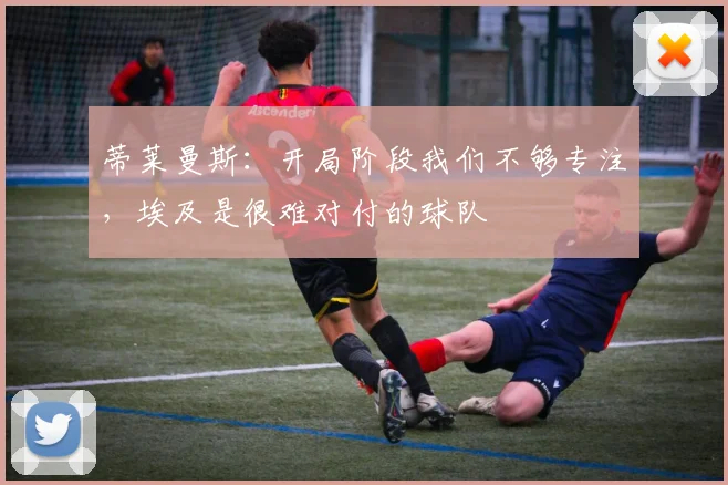 蒂莱曼斯：开局阶段我们不够专注，埃及是很难对付的球队